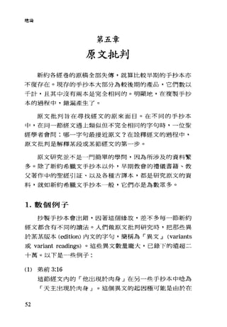 總論
第五章
原文批判
新約各經卷的原稿全部失傳，就算比較早期的手抄本亦
不復存在。現存的手抄本大部分為較後期的產品，它們數以
千計，且其中沒有兩本是完全相同的。明顯地，在複製手抄
本的過程中，錯漏產生了。
原文批判旨在尋找經文的原來面目。在不同的手抄本
中，在同一節經文遇上類似但不完全相同的字句時，一位聖
經學者會問:哪一字句最接近原文?在詮釋經文的過程中，
原文批判是解釋某段或某節經文的第一步。
原文研究並不是一門簡單的學間，因為所涉及的資料繁
多。除了新約希臘文手抄本以外，早期教會的禮儀書籍、教
父著作中的聖經引証、以及各種古譯本，都是研究原文的資
料，就如新約希臘文手抄本一般，它們亦是為數眾多。
1.數個例子
抄製于抄本會出錯，因著這個緣故，差不多每一節新約
經文都含有不同的讀法。人們做原文批判研究時，把那些異
於某某版本 (edition) 內文的字句，簡稱為「異文...J (variants
或 variant readings) 。這些異文數量龐大，己錄下的遠超二
十萬。以下是一些例子:
(1)弟前 3:16
52
這節經文內的「他出現於肉身」在另一些手抄本中唸為
「天主出現於肉身」。這個異文的起因極可能是由於在
 
