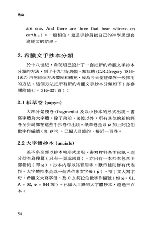 總論
are one. And there are three that bear witness on
earth...) 。一般相信，這是手抄員把自己的神學思想套
進經文的結果。
2. 希臘文手抄本分類
於十八世紀，韋攻坦己設計了一套把新約希臘文手抄本
分類的方法，到了十九世紀晚期，額我略 (C.R.Gregory 1846-
1917) 再把這個方法擴展和補充，成為今天聖經學界一般採用
的方法。這個方法把所有新約希臘文手抄本分類如下(亦參
閱附錄七， 316-321 頁)
2.1 紙草卷 (papyri)
大部分是殘卷(fragrnents) 及以小抄本的形式出現，書
寫字體為大字體。除了弟前、弟後以外，所有其他的新約經
卷至少局部在這些手抄卷中出現。紙草卷是以 p 加上阿拉伯
數字作編號(如 fP 75) ，已編入目錄的，接近一百卷。
2.2 大字體抄本 (uncials)
差不多全部以抄本的形式出現，書寫材料為羊皮紙。部
分抄本為殘篇(只有一頁或兩頁) ，亦只有一本抄本包含全
部新約(即 N )。抄本內容以福音居多，默示錄則鮮有代表
作。大字體抄本是以一個希伯來文字母( N )、拉丁文大寫字
母、希臘文大寫字母、及 O 加阿拉伯數字作編號(如 N = 01,
A = 02 ， ψ= 044 等)。己編入目錄的大字體抄本，超過三百
本。
54
 