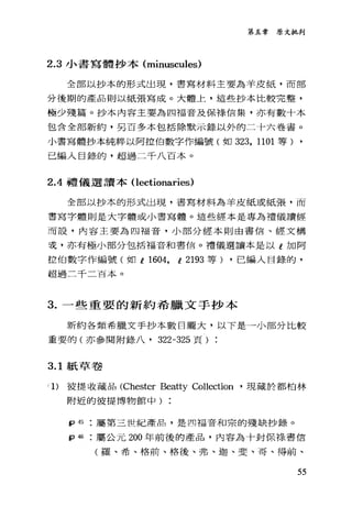 第五章原文批判
2.3 小書寫體抄本 (minuscules)
全部以抄本的形式出現，書寫材料主要為羊皮紙，而部
分後期的產品則以紙張寫成。大體上，這些抄本比較完整，
極少殘篇。抄本內容主要為四福音及保祿、信集，亦有數十本
包含全部新約，另百多本包括除默示錄以外的二十六卷書。
小書寫體抄本純粹以阿控伯數字作編號(如 323 ， 1101 等) ,
己編入目錄的，超過二千八百本。
2.4禮儀選讀本 (lectionaries)
全部以抄本的形式出現，書寫材料為羊皮紙或紙張，而
書寫字體則是大字體或小書寫體。這些經本是專為禮儀讀經
而言笠，內容主要為四福音，小部分經本則由書信、經文構
妾，亦有極小部分包括福音和書信。禮儀選讀本是以 t 加阿
拉伯數字作編號(如 i 1604, i 2193 等) ，已編人目錄的，
超過二干二百本。
3. 一些重要的新約希臘文手抄本
新約各類希臘文手抄本數目龐大，以下是一小部分比較
重要的(亦參閱附錄八， 322-325 頁)
3.1 紙草卷
(1)彼提收藏品 (Chester Beatty Col1ection '現藏於都柏林
附近的彼提博物館中)
tp 45 屬第三世紀產品，是四福音和宗的殘缺抄錄。
tp 46 屬公元 200 年前後的產品，內容為十封保持書信
(羅、希、格前、格後、弗、迦、斐、哥、得前、
55
 