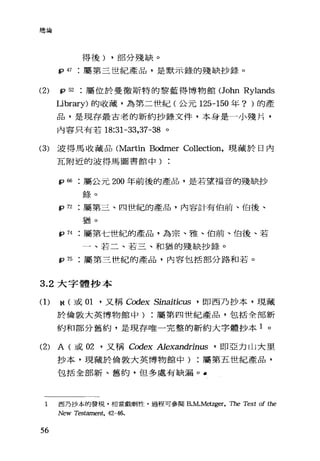 總論
得後) ，部分殘缺 o
tp 47 屬第三世紀產品，是默示錄的殘缺抄錄。
(2) tp 52 屬位於曼徹斯特的黎藍得博物館(John Rylands
Library) 的收藏，為第二世紀(公元 125-150 年? )的產
品，是現存最古老的新約抄錄文件，本身是一小殘片，
內容只有若 18:31-33 ， 37 -38 。
(3) 波得馬收藏品 (Martin Bodmer Collection，現藏於日內
瓦附近的波得馬圖書館中)
'的:屬公元 200 年前後的產品，是若望福音的殘缺抄
錄。
tp72 屬第三、四世紀的產品，內容計有伯前、伯後、
猶。
tp 74 屬第七世紀的產品，為宗、雅、伯前、伯後、若
一、若二、若三、和猶的殘缺抄錄。
tp 75 屬第三世紀的產品，內容包括部分路和若。
3.2 大字體抄本
(1) N (或 01' 又稱 Codex Sinaitic帥，即西乃抄本，現藏
於倫敦大英博物館中屬第四 t世紀產品，包括全部新
約和部分舊約，是現存唯一完整的新約大字體抄本 1 。
(2) A (或 02 '又稱 Codex Alexandrim后，即亞力山大里
抄本，現藏於倫敦大英博物館中屬第五世紀產品，
包括全部新、舊約，但多處有缺漏。 a
1 西乃抄本的發現，相當戲劇性，過程可參閱B.M.Metzger， The Text of the
New Testament, 42-46.
56
 