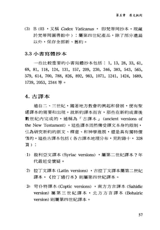 第五章原文批判
(3) B (03 '又稱 Codex Vaticam后，即梵蒂岡抄本，現藏
於梵蒂岡圖書館中屬第四世紀產品，除了部分遺漏
以外，保存全部新、舊約。
3.3 小書寫體抄本
一些比較重要的小書寫體抄本包括 1 ， 13, 28, 33, 61,
69, 81, 118, 124, 131, 157, 209, 230, 346, 383, 543, 565,
579, 614, 700, 788, 826, 892, 983, 1071, 1241, 142哇， 1689,
1739, 2053, 2344 等。
4. 古譯本
遠自二、三世紀，隨著地方教會的興起和發展，便有聖
謹譯本的需要和出現。就新約譯本而盲，那些在新約成書後
數世紀內完成的，通稱為「古譯本...J (ancient versions of
the New Testament) 。這些譯本固然備受譯文本身的限制，
已為研究新約的原文、釋意、和神學進展，還是具有獨特價
堂的。這些古譯本包括(各古譯本地理分布，見附錄十， 328
頁)
.1> 敘利亞文譯本 (Syriac versions) ，屬第二世紀譯本?年
代最近受懷疑。
2) 拉丁文譯本(Latin versions) ，古拉丁文譯本屬第二世紀
譯本， (控丁通行本〉則屬第四世紀譯本。
3) 苛仆特譯本﹒ (Coptic versions) ，南方方言譯本 (Sahidic
version) 屬第三世紀譯本，北方方吉譯本(Bohairic
version) 則屬第四世紀譯本。
57
 
