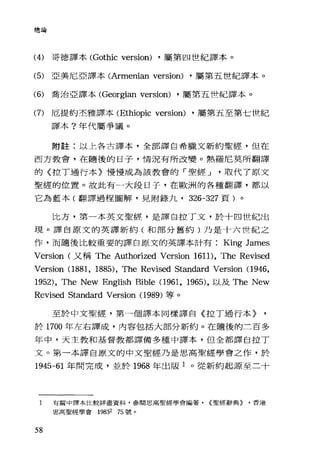 總論
(4) 哥德譯本 (Gothic version) ，屬第四世紀譯本。
(5) 亞美尼亞譯本(Armenian version) ，屬第五世紀譯本。
(6) 喬治亞譯本(Georgian version) ，屬第五唾紀譯本。
(7) 厄提約丕雅譯本 (Ethiopic version) ，屬第五至第七世紀
譯本?年代屬爭議。
附註:以上各古譯本，全部譯自希臘文新約聖經，但在
西方教會，在隨後的日子，情況有所改變。熱羅尼莫所翻譯
的〈拉丁通行本〉慢慢成為該教會的「聖經 J 取代了原文
聖經的位置。故此有一大段日子，在歐洲的各種翻譯，都以
它為藍本(翻譯過程圖解，見附錄九， 326-327 頁)。
比方，第一本英文聖經，是譯自拉丁文，於十四世紀出
現。譯自原文的英譯新約(和部分舊約)乃是十六世紀之
作，而隨後比較重要的譯自原文的英譯本計有 King James
Version (又稱 The Authorized Version 1611), The Revised
Version (1881, 1885), The Revised Standard Version (1946,
1952), The New English Bible (1961, 1965) ，以及 The New
Revised Standard Version (1 989) 等。
至於中文聖經，第一個譯本同樣譯自〈拉丁通行本〉
於 1700 年左右譯成，內容包括大部分新約。在隨後的三百多
年中，天主教和基督教都譯備多種中譯本，但全都譯自拉丁
文。第一本譯自原文的中文聖經乃是思高聖經學會之作，於
1945-61 年間完成，並於 1968 年出版 1 。從新約起源至二十
1 有關中譯本比較詳盡資料，參閱思高聖經學會編著. {聖經辭典} .香港
思高聖經學會 19832 75 號。
58
 