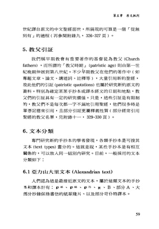 第五章原文批判
世紀譯自原文的中文聖經面哇，所展現的可算是一個「從無
到有」的過程(再參閱附錄九， 326-327 頁)。
5. 教父引証
我們稱早期教會有重要著作的基督徒為教父 CChurch
fathers) ，而所謂的「教父時期 J Cpatristic age) 則由第一世
紀晚期伸展到第八 tit t;己。不少早期教父在他們的著作中(如
專題文章、論文、講遁詞、詮釋等) ，大量引用新約聖經，
故此他們的引証 Cpatristic quotations) 也屬於研究新約原文的
資料。特別為確定某某手抄本或譯本經文的日期和地點，教
父們的引証具有一定的研究價值。只是，這些引証是有限制
的，教父們不是每次都一字不漏地引用聖經，他們很多時是
單憑記憶來引用，且部分引証更屬釋義性質(部分經常引用
聖經的教父名單，見附錄十一， 329-330 頁)。
6. 文本分類
專門研究新約手抄本的學者發現，各類手抄本是可按其
文本 Ctext types) 畫分的。這就是說，某些手抄本是有相互
商{擎的，可以放入同一組別內研究。目前，一般採用的文本
分類如下:
6.1 亞力山大里文本 (Alexandrian text)
人們認為這是最接近原文的文本，屬於這類文本的手抄
率和譯本計有 þ46 、 pω 、 Þ 75 、 N 、 B 、部分 A 、大
哥分抄錄保祿書信的紙草殘片、以及部分苛仆特譯本。
59
 