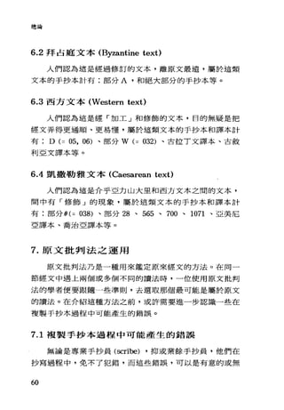 總論
6.2 拜占庭文本 (Byzantine text)
人們認為這是經過修訂的文本，離原文最遠，屬於這類
文本的手抄本計有:部分 A' 和絕大部分的手抄本等。
6.3 西方文本 (Western text)
人們認為這是經「加工」和修飾的文本，目的無疑是把
經文弄得更通川頁、更易懂，屬於這類文本的手抄本和譯本計
有 D (= 05, 06) 、部分 W (= 032) 、古拉 T 文譯本、古敘
利亞文譯本等。
6 .4凱撒勒雅文本 (Caesarean text)
人們認為這是介乎亞力山大里和西方文本之悶的文本，
間中有「修飾」的現象，屬於這類文本的手抄本和譯本計
有:部分 θ(= 038) 、部分 28 、 565 、 700 、 1071 、亞美尼
亞譯本、喬治亞譯本等。
7. 原文批判法之運用
原文批判法乃是一種用來鑑定原來經文的方法。在同一
節經文中遇上兩個或多個不同的讀法時，一位使用原文批判
法的學者便要跟隨一些準則，去選取那個最可能是屬於原文
的讀法。在介紹這種方法之前，或許需要進一步認識一些在
複製手抄本過程中可能產生的錯誤。
7.1 複製手抄本過程中可能產生的錯誤
無論是專業于抄員 (scribe) ，抑或業餘手抄員，他們在
抄寫過程中，免不了犯錯，而這些錯誤，可以是有意的或無
60
 