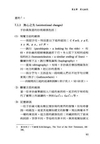 意的 1 。
7. 1. 1 無心之失 (unintentional changes)
手抄員無意的抄寫錯誤包括:
(1)視覺方面的錯誤
第五章原文批判
一誤認字母，特別是以下這些組別 c εθ 0， r II T ,
A A M , L1 A , A 1 N 0
一一跳行 (parablepsis = a 1∞king by the side) 。有
時，手抄員的眼睛會跳過若干行，令人從下文相同或相
似的地方 (homoeoteleuton = a similar ending of lines) ,
繼續抄寫下去。跳行導致漏寫 (haplography) 。
一一重寫( dittography) 。有時，手抄員亦會因視線落在
同一地方的關條，把已抄的重寫。
一一誤分字句，主因是有一段時期人們並不把字句分開
來寫(例子: Godisnowhere) 。
一一因縮寫而引起的混淆和誤解(例子見上， 52-53 頁)。
12) 聽覺方面的錯誤
當一位手抄員筆錄別人口述的東西時，近音的字有時取
代了實際上所誦讀的，例如山 f t c;叫 f t c;等。
(3) 記憶錯誤
一位于抄員可能有默記要抄寫的東西的習慣，但有時會
因一時疏忽，或受其他類似經文的影響，寫出與樣本不
一樣的東西來。這方面的錯誤包括:同義詞取代了原來
的詞語、字序不同、字母的次序不同、與其他類似經文
1 更多例子，可參閱 B.M.Meìzg<汀， The Text of the New Ti臼臼mel祉， 186-
206.
61
 