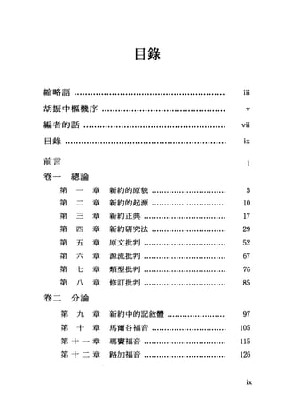 目錄
縮略語........................................................ iii
胡振中樞機序.............................................. "
編者的話..................................................... 吋
目錄............................................................ iJ<
前言 l
卷一總論
第
第 章新約的原貌......
章新約的起源....
5
10
第三章新約正典................................. 17
第四章新約研究法.............................. 29
第五章原文批判................................. 52
第六章源流批判................................. 67
第七章類型批判................................. 76
第八章修訂批判................................. 85
卷二分論
第九章新約中的記敘體....................... 97
第十章馬爾谷福音.............................. 105
第十一章瑪竇福音................................. 115
第十二章路加福音................................. 126
lX
 