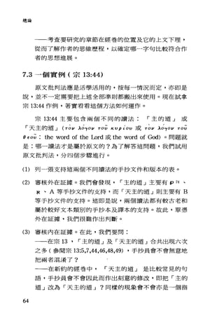 總論
一一考查要研究的章節在經卷的位置及它的上文下理，
從而了解作者的思維歷程，以確定哪一字句比較符合作
者的思想進展。
7.3 一個實例(宗 13:44)
原文批判法應是活學活用的，按每一情況而定，亦即是
說，並不一定需要把上述全部準則都搬出來使用。現在試拿
宗 13:“作例，著實看看這個方法如何運作。
宗 13:“主要包含兩個不同的讀法 r 主的道」或
「天主的道 J (TO I/ λ的0 1/ TOV κ VptOV 或 TO I/ λ的 0 1/ TOV
θf 0;; : the word of the Lord 或 the word of God)。問題就
是:哪一讀法才是屬於原文的?為了解答這問題，我們試用
原文批判法，分四個步驟進行。
(1)列一張支持這兩個不同讀法的手抄文件和版本的表。
(2) 審核外在証據。我們會發現 r 主的道 J 主要有 fp 74 、
桃、 A 等手抄文件的支持，而「天主的道」則主要有 B
等于抄文件的支持。這即是說，兩個讀法都有較古老和
屬於較好文本類別的手抄本及譯本的支持。故此，單憑
外在証據，我們很難作出判斷。
(3) 審核內在証據。在此，我們要問:
64
一一在宗 13 ' r 主的道」及「天主的道」合共出現六次
之多(參閱宗 13:5 ，7，祉，峙，48 ，49) ，手抄員會不會無意地
把兩者混淆了?
一一在新約的經卷中 r 天主的道」是比較常見的句
語，手抄員會不會因此而作出刻意的修改，即把「主的
道 J 改為「天主的道 J ?同樣的現象會不會亦是一個指
 