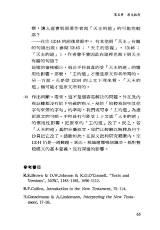第五章原文批判
標，讓人意會到原著作者寫「天主的道」的可能性較
高?
一一在宗 13:“的前後章節中，有其他與「夫主」有關
的句語出現(參閱 13:43 r 天主的恩寵 J • 13:46
「天主的道 J ) ·作者會不會因此在這裡也寫下與天主
有關的句語?
這樣的審核顯示，假若手抄員真的受「天主的道」的慣
用性影響，那麼 r 主的道」才應是原文作者所寫的。
另一方面，若是從 13:44 的上文下理來看 r 天主的
道」極可能才是原文所有的。
A) 作出判斷。看來，這不是個容易解決的問題，外在及內
在証據都沒有給予明確的指示。基於「取較易說明其他
字句來源的字句」的準則，我們或可拿「主的道」為接
近原文的句語。手抄員有可能受上下文或「天主的道」
的慣用↑生影響，把原來的「主的道」改了。反之，若
「天主的道」真的分屬原文，我們比較難以解釋為何手
抄員把它改了。話雖如此，在原文批判研究範圍內，宗
13:“仍是一道難題。幸而，無論選擇哪個讀法，都對整
段經文的基本意義，沒有深遠的影響。
參考書目
R.E.Brown & D.W.Johnson & K.G.O'Connell, "Texts and
Versions", NJE缸~ 1183-1185, 1096-1112.
R.F.Collins, Introduction to the New Testament, 75-114.
豆.Con扭lmann & A.Undemann, Interpreting the New Testa-
ment, 17-26.
65
 