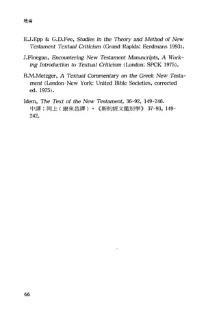 總論
E.J.Epp & G.D.Fee, Studies in the 泊的Iry and Method of New
Tes臼ment Textual Criticism (Grand Rapids: Eerdmans 1993).
J.Finegan, Encountering New Testament Manuscripts, A Work-
ing Introduction to Textual Criticism (London: SPCK 1975).
B
me.凹nt叫(Loρ)n吋1吋don一New York: United Bibl跆e 包cie甜t位ie臼s， corrected
ed. 1975).
Idem, The Text of the New Tes臼ment， 36-92, 149-246.
中譯:同上(康來昌譯) , {新約經文鑑別學} 37-93, 149-
242.
66
 