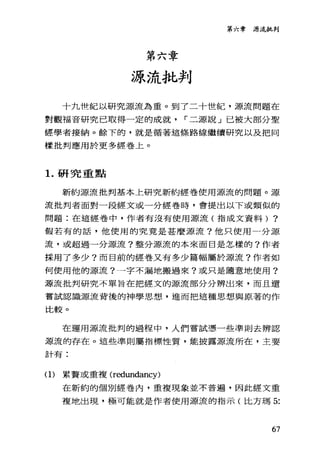 第六章源流批判
第六章
源、流批判
十九世紀以研究源流為重。到了二十世紀，源流問題在
對觀福音研究已取得一定的成就 r 二源說」已被大部分聖
經學者接納。餘下的，就是循著這條路線繼續研究以及把同
樣批判應用於更多經卷上。
1.研究重點
新約源流批判基本上研究新約經卷使用源流的問題。源
流批判者面對一段經文或一分經卷時，會提出以下或類似的
問題:在這經卷中，作者有沒有使用源流(指成文資料) ?
假若有的話，他使用的究竟是甚麼源流?他只使用一分源
流，或超過一分源流?整分源流的本來面目是怎樣的?作者
揉用了多少?而目前的經卷又有多少篇幅屬於源流?作者如
何使用他的源流?一字不漏地搬過來?或只是隨意地使用?
源流批判研究不單旨在把經文的源流部分分辨出來，而且還
嘗試認識源流背後的神學思想，進而把這種思想與原著的作
比較。
在運用源流批判的過程中，人們嘗試憑一些準則去辨認
源流的存在。這些準則屬指標性質，能披露源流所在，主要
計有:
(1)累贅或重複 (redundancy)
在新約的個別經卷內，重複現象並不普遍，因此經文重
複地出現，極可能就是作者使用源流的指示(比方瑪 5:
67
 