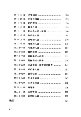 第十三章若望福音.................................. 135
第十四章宗徒大事錄.............................. 159
第十五章新約書信................................. 170
第十六章羅馬人書................................. 179
第十七章格林多人前、後書..................... 190
第十八章迦拉達人書.............................. 201
第十九章斐理伯人書.............................. 210
第二十章哥羅森人書.............................. 215
第二十一章 厄弗所人書.............................. 221
第二十二章 費肋孟書................................. 227
第二十三章 得撒洛尼人前書........................ 231
第二十四章 得撒洛尼人後書........................ 236
第二十五章 弟茂德前、後書與弟鐸書........... 241
第二十六章 希伯來人書.............................. 253
第二十七章 雅各伯書................................. 261
第二十八章 伯多祿前書.............................. 267
第二十九章 伯多祿後書.............................. 272
第三十章猶達書.................................... 278
第三十一章 若望書信................................. 282
第三十二章 若望默示錄.............................. 292
後語 301
X
 