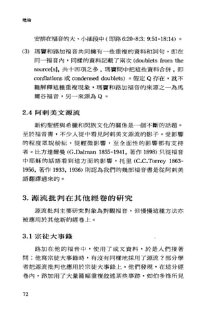 總論
安排在福音的大、小插段中(即路 6:20-8:3; 9:51-18:14) 。
(3) 瑪寶和路加福音共同擁有一些重複的資料和詞句，即在
同一福音內，同樣的資料記載了兩次 (doublets from the
so叮ce[s] ，共十四項之多，瑪竇間中把這些資料合併，即
conf1ations 或 condensed doublets) 。假定 Q 存在，就不
難解釋這種重複現象，瑪寶和路加福音的來源之一為馬
爾谷福音，另一來源為 Q 。
2 .4阿刺美文源流
新約聖經與希臘和閃族文化的關像是一個不斷的話題。
至於福音書，不少人從中看見阿刺美文源流的影子。受影響
的程度眾說紛耘，從輕微影響，至全面性的影響都有支持
者。比方達爾曼 (G.Dalman 1855-1941 ，著作 1898) 只從福音
中耶穌的話語看到這方面的影響，托里 (c.c.Torrey 1863-
1956 ，著作 1933 ， 1936) 則認為我們的幾部福音書是從阿刺美
語翻譯過來的。
3. 源流批判在其他經卷的研究
j原流批判主要研究對象為對觀福音，但慢慢這種方法亦
被應用於其他新約經卷上。
3.1 宗徒大事錄
路加在他的福音中，使用了成文資料，於是人們接著
問:他寫宗徒大事錄時，有沒有同樣地採用了源流?部分學
者把源流批判也應用於宗徒大事錄上。他們發現，在這分經
卷內，路加用了大量篇幅重複敘述某些事跡，如伯多祿所見
72
 
