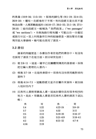 第六章源流批判
的異象 00:9-16; 11:5-10) ，保祿的歸他等 (9:1-19; 22:4-21;
26:9-18) 。還有，在經卷的下半部，有四段經文是出其不意
地改由第一人稱眾數敘述的 06:10-17; 20:5-15; 21:1-18; 27:1-
28:16) 這四段經文一般稱為「我們段落 J ("we 防部ages"
或 "we sections") ，全與海路行程有關，可能出自一分遊記
或旅行日記。從上列現象所引伸的結論便是，路加聖史在編
寫宗徒大事錄時，極可能也使用了源流。
3.2 書信
接著的問題便是:各書信作者在他們的書信中，有沒有
也採用了源流?在這方面，部分研究包括:
(1)斐 2:6-11 '這是一篇早已在團體問傳流的基督頌，保祿、
把它編入斐理伯人書內。
(2) 格後 3:7-18 '在這些章節中，保祿有沒有使用敵對者的
資料?
(3) 格後 6:14-7:1 '這數節經文是否亦屬外來資料，被加插
入這封信內?
(4) 厄弗所人書與哥羅森人書，這兩封書信具有很多相同的
地方，故此，哥羅森人書是否厄弗所人書的源流?試比
較:
弗 哥 弗 哥
1:4 1:22 4:22-24 3:8-10
1:7 1;14 4:32 3:12
2:5 2:13 5:19-20 3:16-17
3:2 1:25 5:21-6:9 3:18-4:1
4:2 3:12 6:21-22 4:7-8
4:16 2:19
73
 