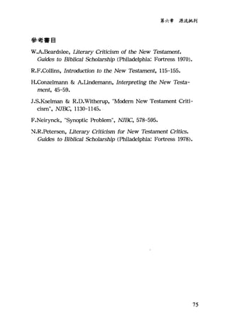 第六章源流批判
參考書目
W.A.Beardslee, Iiterary Criticism of the New Testament.
Guides to Biblica1 Scholarship (Phi1adelphia: Fortre部 1970).
R.F.Collins, Introcluction to the New Testament, 115-155.
H.Co凹elmann & A.Undemann, Interpreting the New Testa-
ment, 45-59.
J.S.Kselman & R.D凡Titherup， "Modem New Testament Criti-
cism", NJBC, 113。一1145.
F.Neirynck, "Synoptic Problem", NJBC, 578-595.
2、~.R.Petersen， Iiterary Criticism for New Testament Critics.
Guides to BibJi<臼1 Scholarship (目前ladelphia: Fortress 1978).
75
 