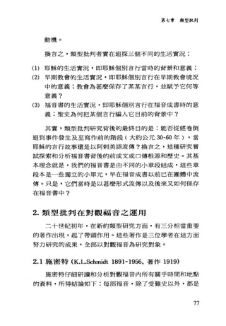 第七章類型批判
動機。
換言之，類型批判者實在追探三個不同的生活實況:
(1)耶穌的生活實況，即耶穌個別吉行當時的背景和意義;
(2) 早期教會的生活實況，即耶穌個別言行在早期教會境況
中的意義;教會為甚麼保存了某某言行，並賦予它何等
意義?
(3) 福音書的生活實況，即耶穌個別吉行在福音成書時的意
義;聖史為何把某個言行編入它目前的背景中?
其實，類型批判研究背後的最終目的是:能否從經卷倒
退到事件發生及至寫作前的階段(大約公元 30-60 年) ，當
耶穌的吉行故事還是以阿刺美語流傳?換言之，這種研究嘗
試探索和分析福音書背後的前成文或口傳根源和歷史。其基
本理念就是，我們的福音書是由不同的小章段組成，這些章
段本是一些獨立的小單元，早在福音成書以前已在團體中流
傳。只是，它們當時是以甚麼形式流傳以及後來又如何保存
在福音書中?
2. 類型批判在對觀福音之運用
二十世紀初年，在新約類型研究方面，有三分相當重要
的著作出現，起了帶頭作用。這些著作是三位學者在這方面
努力研究的成果，全部以對觀福音為研究對象。
2.1 施密特 (K.L.Schmidt 1891-1956，著作 1919)
施密特仔細研讀和分析對觀福音內所有關乎時間和地點
的資料，所得結論如下:每部福音，除了受難史以外，都是
77
 