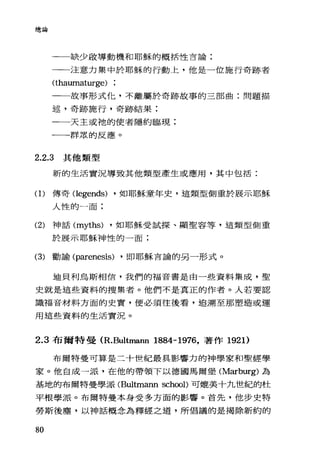 總論
一一缺少敢導動機和耶穌的概括性言論:
一一注意力集中於耶穌的行動上，他是一位施行奇跡者
(thaumaturge)
一一故事形式忙，不離屬於奇跡故事的三部曲:問題描
述，奇跡施行，奇跡結果;
一一天主或祂的使者隱約臨現;
一一群眾的反應。
2.2.3 其他類型
新的生活實況導致其他類型產生或應用，其中包括:
(1)傳奇 Oegends) ，如耶穌童年史，這類型側重於展示耶穌
人性的一面:
(2) 神話 (myths) ，如耶穌受試探、顯聖容等，這類型側重
於展示耶穌神性的一面:
(3) 勸諭 (parenesis) ，即耶穌言論的另一形式。
迪貝利烏斯相信，我們的福音書是由一些資料集成，聖
史就是這些資料的搜集者。他們不是真正的作者。人若要認
識福音材料方面的史實，便必須往後看，追溯至那塑造或運
用這些資料的生活實況。
2.3 布爾特曼(R.Bultmann 1884-1976，著作 1921)
布爾特曼可算是二十世紀最具影響力的神學家和聖經學
家。他自成一派，在他的帶領下以德國馬爾堡 (M訂burg) 為
基地的布爾特曼學派 (Bultmann sch∞1)可媲美十九世紀的杜
平根學派。布爾特曼本身受多方面的影響。首先，他步史特
勞斯後塵，以神話概念為釋經之道，所倡議的是揭除新約的
80
 