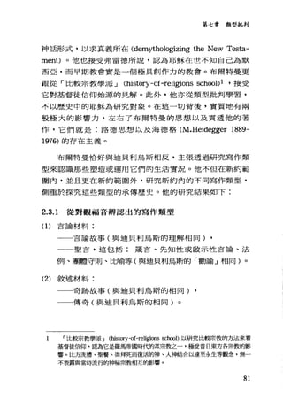 第七章類型批判
神話形式，以求其義所在 (demythologizing the New Testa-
ment)。他也接受弗雷德所說，認為耶穌在世不知自己為默
西亞，而早期教會實是一個極具創作力的教會。布爾特曼更
跟從「比較宗教學派 J (history-of-religions school)l ，接受
它對基督徒信仰始源的見解。此外，他亦從類型批判學習，
不以歷史中的耶穌為研究對象。在這一切背後，實質士也有兩
股極大的影響力，左右了布爾特曼的思想以及貫透他的著
作，它們就是:路德思想以及海德格 (M.Heidegger 1889-
1976) 的存在主義。
布爾特曼恰好與迫貝利鳥斯相反，主張透過研究寫作類
型來認識那些塑造或運用它們的生活實況。他不但在新約範
圍內，並且更在新約範圍外，研究新約內的不同寫作類型，
側重於探究這些類型的承傳歷史。他的研究結果如下:
2.3.1 從對觀福音辨認出的寫作類型
(1)吉論材料:
一一言論故事(與迪貝利烏斯的理解相同) ,
一一聖言，這包括:錢言、先知性或做示性言論、法
例、團體守則、比喻等(與迪貝利烏斯的「勸諭」相同)。
(2) 敘述材料:
一一奇跡故事(與迪貝利鳥斯的相同) ,
一一傳奇(與迪貝利烏斯的相同)。
1 r 比較宗教學派 J (history-of-religions sch∞1)以研究比較崇教的方法來看
基督徒信仰，認為它是羅馬帝國時代的眾眾教之一，極受昔日東方各宗教的影
響。比方洗禮、聖餐、樂拜死而復活的神、人神結合以達至永生等觀念，無一
不表露與當時流行的神秘宗教相互的影響。
81
 
