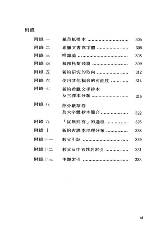 附錄
附錄一
附錄二
附錄三
附錄四
附錄五
附錄六
附錄七
附錄八
附錄九
附錄十
附錄十一
附錄十二
附錄十三
紙草紙樣本............................. 305
希臘文書寫字體...................... 306
唯識論................................... 308
慕辣托黎殘篇......................... 309
新約研究的敢向...................... 312
使用其他福音的可能性............ 314
新約希臘文手抄本
及古譯本分類.......................... 316
部分紙草卷
及大字體抄本簡介................... 322
「從無到有」的過程............... 326
新約古譯本地理分布............... 328
教父引証................................ 329
教父及作者姓名索引................ 331
主題索引................................ 333
Xl
 