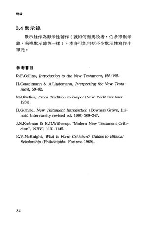 總論
3 .4默示錄
默示錄作為默示f生著作(就如何而馬牧者，伯多樣默示
錄，保祿默示錄等一樣) ，本身可能包括不少默示性寫作小
單元。
參考書目
R.F.Collins, Introduction to the New Tes臼mer此， 156-195.
H.ConzelπlaI1Il & A.Lindemann, Interpreting the New Testa-
ment, 59-82.
M.Dibelius, From Tradition to Gos.戶'1 (New York: Scribner
1934).
D.Guthrie, New Testament Intrαluction (Downers Grove, Illi-
nois: Intervarsity revised ed. 1990) 209-247.
J.S.K田lman & R.D.Witherup, "Modem New TestaInent Criti-
cism", NJE缸" 1130-1145.
E.V
Schola叮rs品:h討中i抄ip (Philadelphia: Fortress 1969的).
84
 