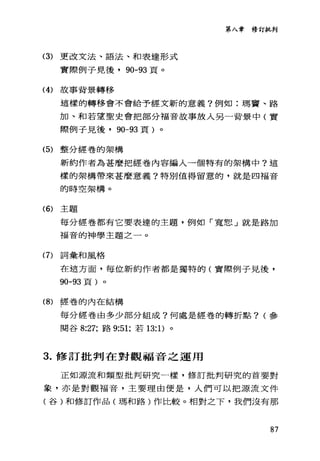(3) 更改文法、語法、和表達形式
實際例子見後· 90-93 頁。
(4) 故事背景轉移
第入章修訂批判
這樣的轉移會不會給予經文新的意義?例如:瑪竇、路
加、和若望聖史會把部分福音故事放入另一背景中(實
際例子見後，的-93 頁)。
(5) 整分經卷的架構
新約作者為甚麼把經卷內容編入一個特有的架構中?這
樣的架構帶來甚麼意義?特別值得留意的，就是四福音
的時空架構。
(6) 主題
每分經卷都有它要表達的主題，例如「寬恕」就是路加
福音的神學主題之一。
(7)詞彙和風格
在這方面，每位新約作者都是獨特的(實際例子見後，
90-93 頁)。
(8) 經卷的內在結構
每分經卷由多少部分組成?何處是經卷的轉折點? (參
閱谷 8:27; 路 9:51; 若 13: 1)。
3. 修訂批判在對觀福音之運用
正如源流和類型批判研究一樣，修訂批判研究的首要對
象，亦是對觀福音，主要理由便是，人們可以把源流文件
(谷)和修訂作品(瑪和路)作比較。相對之下，我們沒有那
87
 