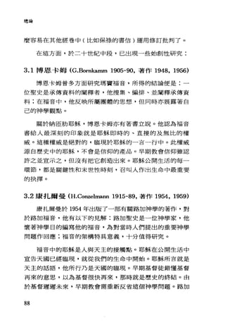 總論
麼容易在其他經卷中(比如保樣的書信)運用修訂批判了。
在這方面，於二十世紀中段，已出現一些始創性研究:
3.1 博恩卡姆 (G.Bornkamm 1905-90，著作 1948， 1956)
博恩卡姆曾多方面研究瑪竇福音，所得的結論便是:一
位聖史是承傳資料的闡釋者，他搜集、編排、並闡釋承傳資
料;在福音中，他反映所屬團體的思想，但同時亦展露著自
己的神學觀點。
關於納區肋耶穌，博恩卡姆亦有著書立說。他認為福音
書給人最深刻的印象就是耶穌即峙的、直接的及無比的權
威。這種權威是絕對的，臨現於耶穌的一吉一行中。此權威
源自歷史中的耶穌，不會是信仰的產品。早期教會信仰雖認
許之並宣示之，但沒有把它創造出來。耶穌公開生活的每一
環節，都是關鍵性和末世性時刻，召叫人作出生命中最重要
的抉擇。
3.2 康扎爾曼 (H.Conzelmann 1915-89，著作 1954， 1959)
康扎爾曼於 1954 年出版了一部有關路加神學的著作，對
於路加福音，他有以下的見解:路加聖史是一位神學家，他
懷著神學目的編寫他的福音，為對當時人們提出的重要神學
問題作回應;福音的架構特真意義，十分值得研究。
福音中的耶穌是人與天主的接觸點。耶穌在公開生活中
宣告天國已經臨現，就從我們的生命中開始。耶穌所吉就是
天主的話語，他所行乃是天圍的臨現。早期基督徒錯懂基督
再來的意思，以為基督很快再來，那時就是歷史的終結。由
於基督遲遲未來，早期教會需重新反省這個神學問題。路加
88
 