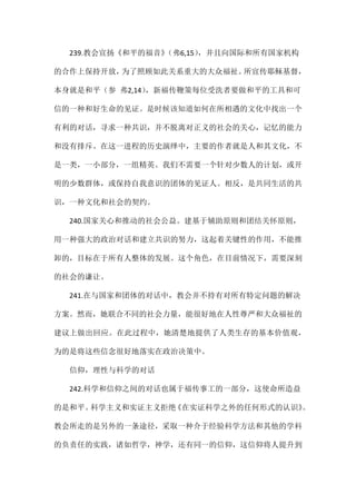 239.教会宣扬《和平的福音》（弗6,15），并且向国际和所有国家机构
的合作上保持开放，为了照顾如此关系重大的大众福祉。所宣传耶稣基督，
本身就是和平（参 弗2,14），新福传鞭策每位受洗者要做和平的工具和可
信的一种和好生命的见证。是时候该知道如何在所相遇的文化中找出一个
有利的对话，寻求一种共识，并不脱离对正义的社会的关心，记忆的能力
和没有排斥。在这一进程的历史演绎中，主要的作者就是人和其文化，不
是一类，一小部分，一组精英。我们不需要一个针对少数人的计划，或开
明的少数群体，或保持自我意识的团体的见证人。相反，是共同生活的共
识，一种文化和社会的契约。
240.国家关心和推动的社会公益。建基于辅助原则和团结关怀原则，
用一种强大的政治对话和建立共识的努力，这起着关键性的作用，不能推
卸的，目标在于所有人整体的发展。这个角色，在目前情况下，需要深刻
的社会的谦让。
241.在与国家和团体的对话中，教会并不持有对所有特定问题的解决
方案。然而，她联合不同的社会力量，能很好地在人性尊严和大众福祉的
建议上做出回应。在此过程中，她清楚地提供了人类生存的基本价值观，
为的是将这些信念很好地落实在政治决策中。
信仰，理性与科学的对话
242.科学和信仰之间的对话也属于福传事工的一部分，这使命所造益
的是和平。科学主义和实证主义拒绝《在实证科学之外的任何形式的认识》。
教会所走的是另外的一条途径，采取一种介于经验科学方法和其他的学科
的负责任的实践，诸如哲学，神学，还有同一的信仰，这信仰将人提升到
 