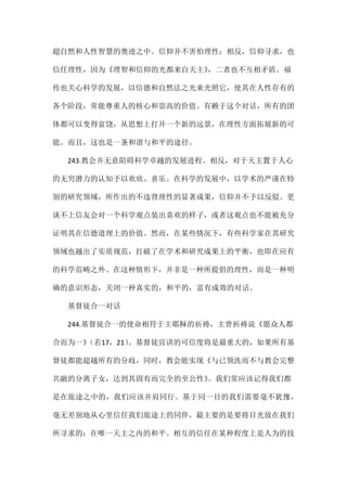 超自然和人性智慧的奥迹之中。信仰并不害怕理性；相反，信仰寻求，也
信任理性，因为《理智和信仰的光都来自天主》，二者也不互相矛盾。福
传也关心科学的发展，以信德和自然法之光来光照它，使其在人性存有的
各个阶段，常能尊重人的核心和崇高的价值。有赖于这个对话，所有的团
体都可以变得富饶，从思想上打开一个新的远景，在理性方面拓展新的可
能。而且，这也是一条和谐与和平的途径。
243.教会并无意阻碍科学卓越的发展进程。相反，对于天主置于人心
的无穷潜力的认知予以欢欣、喜乐。在科学的发展中，以学术的严谨在特
别的研究领域，所作出的不违背理性的显著成果，信仰并不予以反驳。更
谈不上信友会对一个科学观点装出喜欢的样子，或者这观点也不能被充分
证明其在信德道理上的价值。然而，在某些情况下，有些科学家在其研究
领域也越出了实质规范，打破了在学术和研究成果上的平衡，也即在应有
的科学范畴之外。在这种情形下，并非是一种所提倡的理性，而是一种明
确的意识形态，关闭一种真实的，和平的，富有成效的对话。
基督徒合一对话
244.基督徒合一的使命相符于主耶稣的祈祷，主曾祈祷说《愿众人都
合而为一》（若17，21）。基督徒宣讲的可信度将是最重大的，如果所有基
督徒都能超越所有的分歧，同时，教会能实现《与已领洗而不与教会完整
共融的分离子女，达到其固有而完全的至公性》。我们常应该记得我们都
是在旅途之中的，我们应该并肩同行。基于同一目的我们需要毫不犹豫，
毫无差别地从心里信任我们旅途上的同伴，最主要的是要将目光放在我们
所寻求的：在唯一天主之内的和平。相互的信任在某种程度上是人为的技
 