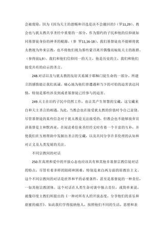 会被废除，因为《因为天主的恩赐和召选是决不会撤回的》（罗11,29）。教
会也与犹太教共享圣经中重要的一部分，作为盟约的子民和他的信仰就如
同基督徒身份的神圣的根源。（参 罗11,16-18）。我们基督徒也不能够将犹
太教视为外来宗教，也不将他们视为那些蒙召离开偶像而皈依天主的族群。
（参得前1,9）。我们和他们信仰同一的天主，他是历史的主，我们和他们
接受共有的启示的圣言。
248.对话以及与犹太教的友好关系属于耶稣门徒生命的一部分。所建
立的感情能让我们真诚、痛心地为他们曾遭遇和当下的可怕的迫害表达同
情，特别是那些涉及到或者基督徒已经参与的迫害。
249.天主在旧约子民中仍然工作，也让其产生智慧的宝藏，这宝藏来
自和天主圣言的相遇。为此，当教会也在接受犹太教的价值时令自己富饶。
尽管基督徒的某些信念对于犹太教是无法接受的，但教会也不能够放弃宣
讲基督是主和默西亚，在阅读希伯来圣经经文时有着一个丰富的互补，并
使我们在互相帮助中发掘出圣言的宝藏，以及共同分享许多伦理的认知和
对正义及人类发展的关注。
不同宗教间的对话
250.在真理和爱中的开放心态也应该具有和其他非基督宗教信徒对话
的特点，尽管有着多样的阻碍和困难，特别是来自两方面的原教旨主义。
这个不同宗教间的对话是世界和平的必要条件，甚至是基督徒的一种责任，
一如其他宗教团体。这个对话在人类生命对谈中独占首位，或简单来说，
就像印度主教们所提出的《一种对所有人的开放态度，分享他们的喜乐和
甜蜜的痛苦》。如此我们学得接纳他人，按照他们不同的生活，思想和表
 