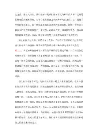 达方式。通过此方法，我们能够一起承担服务正义与和平的义务，这将是
任何交流的根本原则。对于寻求在社会之内的和平与正义的对话，超越了
单纯的实用主义，是一种创造新的社会条件的道德责任。围绕一个特定主
题而有的努力能够转化为一个过程，在此过程中，透过聆听他人，双方都
得到净化和充实。因此，即使是这些努力也能有为真爱去爱的含义。
252.在这个对话中，总是亲和与友善，千万不可忽视存在于对话和宣
讲之间本质性的链接，这个纽带促使教会维持和加强与非基督徒的关
系。。。。。真正的开放意味着对所深信不疑的信念坚定不移，对自身定位的
明确和喜乐，但开放地《去了解对方》也《知道交谈能充实每一方》。不
需要一种外交的开放，为避免问题迁就地对一切都予以肯定，因为这是一
种诱骗对方的手段或否定一方的利益，这利益是一方所接受到的作为一份
慷慨分享的礼物。福传和不同宗教的对话，而非敌对，互相扶持而且互相
滋养。
252.在当今这个时代，与回教徒需要一种尤为重要的关系，今天特别
在许多基督教传统的国家，回教徒们能够自由地举行宗教仪式，也完全融
入到社会。要永远铭记，他们《自称具有亚巴郎的信仰，同我们一样地钦
祟惟一的、仁慈的、末日将要审判人类的天主》。伊斯兰教的圣经保存有
基督教教导的一部分；耶稣基督和圣母是神圣敬礼的对象，令人钦佩的是
看到回教的青年人和老年人，男人、女人都能够花时间每日祈祷，并且热
心地参与他们的宗教敬礼。与此同时，他们中许多人都坚信他们的生命，
整个的存在，是天主的并为了天主。他们也认识到需要用道德的责任和对
穷人的慈爱来回应天主。
 