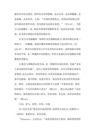 被传讲并结出果实。始终有出谷和恩赐，走出自身，走向和撒播，总
是新颖，总是更多。主说：“让我们到别处去，到邻近的村镇去罢!
好叫我也在那里宣讲，因为我是为这事出来的。”（谷1,38）。当种
子已经被撒在一处，既没有稍事停留解释更多，也没有显其他一些神
迹，但圣神引领他向其他的村镇出发。
22.圣言本身蕴藏着一股我们无法揣测的能力。福音给我们讲述一
粒种子，一经撒播，即使在撒种者睡着的情况下也自然生长（谷
4,26-29）。教会应该接受圣言不可企及的自由事实，这种效能有着他
本身的节奏，是一种截然不同的模式，常常不是我们可以预测的并颠
覆我们的模式。
23.教会与耶稣的亲密关系，是一种循环往复的亲密，共融“本质
上如同福传的共融”。衷信于基督导师的榜样，为今日的教会是极为
重要的，走出去面向一切宣传福音，在所有的地域，在所有的境况中，
毫不迟疑地，毫不怕惧，也毫不排斥。福音的喜乐是为所有的民族，
无一例外。天使是如此地向白冷的牧羊人宣报“不要害怕!看，我给
你们报告一个为全民族的大喜讯”（路2,10）。默示录记载有“永恒
的福音，要传报给住在地上的人，给各邦国、各支派、各异语和各民
族”（默14,6）。
主动，参与，陪伴，结实，庆祝
24.“走出去的”教会是宗徒的团契，这团契主动出击，积极参与，
一同陪伴，累累结实，欢乐庆祝。
“Primerear – 主动出击：”请原谅我用这个新词。福传的团契所
 
