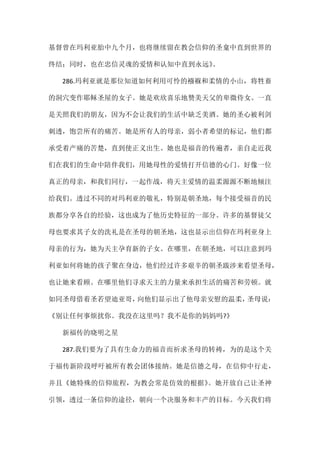 基督曾在玛利亚胎中九个月，也将继续留在教会信仰的圣龛中直到世界的
终结；同时，也在忠信灵魂的爱情和认知中直到永远》。
286.玛利亚就是那位知道如何利用可怜的襁褓和柔情的小山，将牲畜
的洞穴变作耶稣圣屋的女子。她是欢欣喜乐地赞美天父的卑微侍女。一直
是关照我们的朋友，因为不会让我们的生活中缺乏美酒。她的圣心被利剑
刺透，饱尝所有的痛苦。她是所有人的母亲，弱小者希望的标记，他们都
承受着产痛的苦楚，直到使正义出生。她也是福音的传遍者，亲自走近我
们在我们的生命中陪伴我们，用她母性的爱情打开信德的心门。好像一位
真正的母亲，和我们同行，一起作战，将天主爱情的温柔源源不断地倾注
给我们。透过不同的对玛利亚的敬礼，特别是朝圣地，每个接受福音的民
族都分享各自的经验，这也成为了他历史特征的一部分。许多的基督徒父
母也要求其子女的洗礼是在圣母的朝圣地，这也显示出信仰在玛利亚身上
母亲的行为，她为天主孕育新的子女。在哪里，在朝圣地，可以注意到玛
利亚如何将她的孩子聚在身边，他们经过许多艰辛的朝圣跋涉来看望圣母，
也让她来看顾。在哪里他们寻求天主的力量来承担生活的痛苦和劳顿。就
如同圣母借着圣若望迪亚哥，向他们显示出了他母亲安慰的温柔，圣母说：
《别让任何事烦扰你。我没在这里吗？我不是你的妈妈吗?》
新福传的晓明之星
287.我们要为了具有生命力的福音而祈求圣母的转祷，为的是这个关
于福传新阶段呼吁被所有教会团体接纳。她是信德之母，在信仰中行走，
并且《她特殊的信仰旅程，为教会常是仿效的根据》。她开放自己让圣神
引领，透过一条信仰的途径，朝向一个决服务和丰产的目标。今天我们将
 