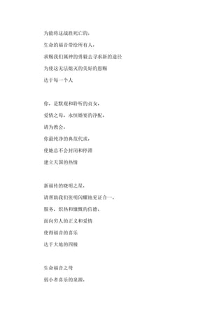 为能将这战胜死亡的，
生命的福音带给所有人，
求赐我们属神的勇毅去寻求新的途径
为使这无法熄灭的美好的恩赐
达于每一个人
你，是默观和聆听的贞女，
爱情之母，永恒婚宴的净配，
请为教会，
你最纯净的典范代求，
使她总不会封闭和停滞
建立天国的热情
新福传的晓明之星，
请帮助我们张明闪耀地见证合一，
服务，炽热和慷慨的信德，
面向穷人的正义和爱情
使得福音的喜乐
达于大地的四极
生命福音之母
弱小者喜乐的泉源，
 