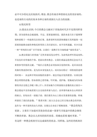 必不可少的礼仪庆祝助兴、增益。教会传福音和借助礼仪的美好福传，
也是福传行动的庆祝本身和让福传重新注入活力的泉源。
II.牧民转型
25.我也认识到，今日的教会文献对于其他的时代并不见得同样奏
效，因为很快也会被遗视。不过，需要强调的是，我的本意只在于提纲挈
领和着眼于一些值得关注的后果。我希望所有的团体都能尽其所能将一切
需要的能推动福传和牧民转型的工具付诸实行，而不有所遗漏。至少目前
一种“单纯的行政”并不奏效。让我们一道携手在全地构建“福传常态”。
26.教宗保禄六世曾就广泛性革新而发出呼吁，为表明此呼吁的迫切性，
不仅仅针对单独的个体，更面向普世教会。让我们重温这值得纪念也不乏
重要参考价值的文献。“现在正是教会必须加深自觉的时候，是应该沈思
其独有奥迹的时候，是为其本身发扬光大，而应加以检讨一项特别的道理
的时候… 从这种开明而奋勉的实感中，就会兴起自发的愿望，以来比拟
教会理想的意像，恰如基督之看待她、叮咛她、爱护她，使她成为有如基
督的圣洁无瑕之净配（弗5,27），具有如她今日所放射出意像的真正面目…
教会便迫不及待地需要大公无私的革新与改正，改革那些被本良心所摈弃
的缺点，好似站在一面镜子前，我们要在内心上检讨其基督的意像，即祂
所留给了我们的意像。”梵蒂冈第二届大公会议已经呈现出教会的革新，
是作为一种开放性的永久革新，以便让自身忠于耶稣基督。“教会的每次
更新 ，主要在于加强对其使命的忠诚…基督号召旅途中的教会继续
不断的革新，教会以人世间的组织来看，的确也需要 随时革新。”
有这样一种教会机制可以达成福传的状态。同样地，这些好的机制在
 