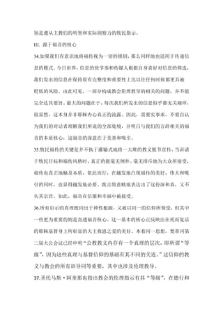 别是遵从主教们的明智和实际洞察力的牧民指示。
III. 源于福音的核心
34.如果我们有意识地将福传视为一切的锁钥，那么同样地也适用于传递信
息的模式。今日世界，信息的快节奏和传媒人根据自身喜好对信息的筛选，
我们发出的信息在保持原有完整度和重要性上比以往任何时候都更具被
贬低的风险。由此可见，一部分构成教会伦理教导的相关的问题，并不能
完全达其要旨。最大的问题在于，每次我们所发出的信息似乎都无关痛痒，
很显然，这本身并非耶稣内心真正的流露。因此，需要实事求，不要自认
为我们的对话者理解我们所说的全部处境，并明白与我们的言辞相关的福
音的本质核心，这福音的深意在于美善和吸引。
35.牧民福传的关键是并不执于灌输式地将一大堆的教义脱节宣传。当诉诸
于牧民目标和福传风格时，真正的能毫无例外、毫无排斥地为大众所接受，
福传也真正地触及本质，依此而行，在越发地凸现福传的美好，伟大和吸
引的同时，也显得越发地必要。既言简意赅地表达出了这份深和真，又不
失其宗旨，如此，福音在信服和幸福中被接受。
36.所有启示的真理既同出于神性根源，又被以同一的信仰所领受，但其中
一些更为重要的则是直透福音核心。这一基本的核心正反映出在死而复活
的耶稣基督身上所彰显的天主救恩之爱的美好。本着同一思想，梵蒂冈第
二届大公会议已经申明“公教教义内存有一个真理的层次，即所谓“等
级”，因为这些真理与基督信仰的基础有其不同的关连。”这信仰的教
义与教会的所有训导同等重要，其中也涉及伦理教导。
37.圣托马斯·阿奎那也指出教会的伦理指示有其“等级”，在德行和
 