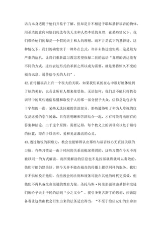 语言本身适用于他们并易于了解，但却是并不相适于耶稣基督福音的物体。
用圣洁的意向向他们传达有关天主和人类本质的真理，在某些情况下，我
们带给他们的却是一个假的天主和人的理想，而不并是真正的基督徒。这
种情况下，我们的确忠实于一种外在公式，却并未传达出实质。这是最为
严重的危机。让我们重新温习教宗若望保禄二世的话语“真理的表达能有
不同的方式。这些表达形式的革新之所以成为需要，就是要将恒久不变的
福音讯息，通传给今天的人们”。
42.在传播福音上有一个很大的关联，如果我们真的在心中很好地体验到
了他的美好，也会让所有人都来接受他。无论如何，我们总不能只将教会
训导中的某些通俗易懂和取悦于人的那一部分授予大众。信仰总是包含有
十字架的一面，某些无法回避的苦涩部分。那些通俗明了和为人珍视的仅
仅是这爱的孪生姊妹，只有将明晰和苦涩结合一起，才有可能得出所有的
答案和结论。出于这个原因，需要记得，每个教义上的训导应该处于福传
的位置，即在于以亲和、爱和见证激活的心灵。
43.透过敏锐的洞察力，教会也能够辨认出那些与福音核心无直接关联的
习俗，有些习惯是一由于时间的关系而根深蒂固的，这些习惯在今天不再
被以同一的方式解读，而所要解读的信息也不是按部就班就可以奏效的。
他们可能仍然美好，但今天并不能在福音的传播上提供同样的服务。我们
并不惧怕校正他们。有些教会的法则和规条可能在其他的时代更奏效，但
他们不再具备生命渠道的教育力量。圣托马斯·阿奎那强调由基督和宗徒
们所给予天主子民的法则“少之又少”。援引圣奥古斯丁的思想，应该防
备着让这些由教会衍生出来的法条适宜得当，“不至于给信友们的生命加
 