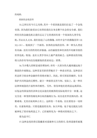 的戏剧。
毋新的金钱崇拜
55.之所以有今日之局势，其中一个原因就是我们打造了一个金钱
帝国，因为我们接受由它而带给我们自身及整个社会的安全感。我们
所经历的金融危机让我们忘记了它的诱因有着一个很深的人类学危
机：否认以人文本。我们创造了心的偶像。旧约中金牛的偶像崇拜（出
32,1-35），他找到了一个新的、狂热的金钱的崇拜，和一种为人类没
有内涵，没有目的性的经济独裁。由经融投资和经济的不均衡导致的
世界危机，特别，是在人类学导向上最严重的缺乏，这种错误的导航
将人的存有导向仅仅根据他的需求而定：消费。
56.当少数人的财富成倍增加时，却有一大部分的人越来越远地于
微弱的幸福隔远。这种贫富差距的罪魁在于一种意识形态，这种意识
形态捍卫商业和金融炒作的绝对独立。因此，排斥国家的操控，负责
保护共同利益的完整性。建立一种新的无形专制，实际上，是一种在
法律和规条的片面性和冷酷性。另外，债务和他们的利益远离国家，
以免这些国家的经济和公民从他们的既得的实际权利中分一杯羹。这
完全是一种变样的腐化和自私的偷税行为，而且是世界范围内的。欲
壑难填，尤其在权利和占有上。这样的一个系统，往往要侵吞一切所
有，以索取利益，只要是脆弱的东西，如大环境，处于毫无抵抗力的
被神化了的市场利益之下，已经被转化为一种绝对的统治之下。
毋为富不仁
57.这种态度的背后隐藏着对道德和天主的排斥。伦理道德常被蔑
 