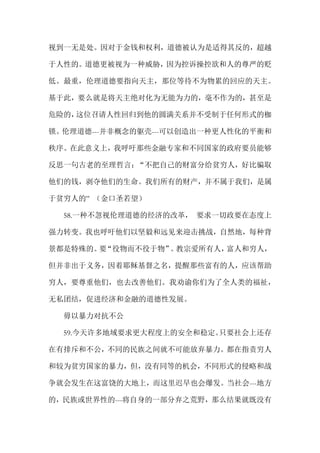 视到一无是处。因对于金钱和权利，道德被认为是适得其反的，超越
于人性的。道德更被视为一种威胁，因为控诉操控欲和人的尊严的贬
低。最重，伦理道德要指向天主，那位等待不为物累的回应的天主。
基于此，要么就是将天主绝对化为无能为力的，毫不作为的，甚至是
危险的，这位召请人性回归到他的圆满关系并不受制于任何形式的枷
锁。伦理道德---并非概念的躯壳---可以创造出一种更人性化的平衡和
秩序。在此意义上，我呼吁那些金融专家和不同国家的政府要员能够
反思一句古老的至理哲言：“不把自己的财富分给贫穷人，好比骗取
他们的钱，剥夺他们的生命。我们所有的财产，并不属于我们，是属
于贫穷人的” （金口圣若望）
58.一种不忽视伦理道德的经济的改革， 要求一切政要在态度上
强力转变。我也呼吁他们以坚毅和远见来迎击挑战，自然地，每种背
景都是特殊的。要“役物而不役于物”。教宗爱所有人，富人和穷人，
但并非出于义务，因着耶稣基督之名，提醒那些富有的人，应该帮助
穷人，要尊重他们，也去改善他们。我劝谕你们为了全人类的福祉，
无私团结，促进经济和金融的道德性发展。
毋以暴力对抗不公
59.今天许多地域要求更大程度上的安全和稳定。只要社会上还存
在有排斥和不公，不同的民族之间就不可能放弃暴力。都在指责穷人
和较为贫穷国家的暴力，但，没有同等的机会，不同形式的侵略和战
争就会发生在这富饶的大地上，而这里迟早也会爆发。当社会---地方
的，民族或世界性的---将自身的一部分弃之荒野，那么结果就既没有
 