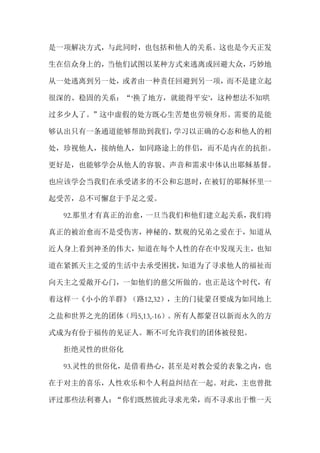 是一项解决方式，与此同时，也包括和他人的关系。这也是今天正发
生在信众身上的，当他们试图以某种方式来逃离或回避大众，巧妙地
从一处逃离到另一处，或者由一种责任回避到另一项，而不是建立起
很深的、稳固的关系：“‘换了地方，就能得平安’，这种想法不知哄
过多少人了。”这中虚假的处方既心生苦楚也劳顿身形。需要的是能
够认出只有一条通道能够帮助到我们，学习以正确的心态和他人的相
处，珍视他人，接纳他人，如同路途上的伴侣，而不是内在的抗拒。
更好是，也能够学会从他人的容貌、声音和需求中体认出耶稣基督。
也应该学会当我们在承受诸多的不公和忘恩时，在被钉的耶稣怀里一
起受苦，总不可懈怠于手足之爱。
92.那里才有真正的治愈，一旦当我们和他们建立起关系，我们将
真正的被治愈而不是受伤害，神秘的、默观的兄弟之爱在于，知道从
近人身上看到神圣的伟大，知道在每个人性的存在中发现天主，也知
道在紧抓天主之爱的生活中去承受困扰，知道为了寻求他人的福祉而
向天主之爱敞开心门，一如他们的慈父所做的。也正是这个时代，有
着这样一《小小的羊群》（路12,32），主的门徒蒙召要成为如同地上
之盐和世界之光的团体（玛5,13,-16）。所有人都蒙召以新而永久的方
式成为有份于福传的见证人。断不可允许我们的团体被侵犯。
拒绝灵性的世俗化
93.灵性的世俗化，是借着热心，甚至是对教会爱的表象之内，也
在于对主的喜乐，人性欢乐和个人利益纠结在一起。对此，主也曾批
评过那些法利赛人：“你们既然彼此寻求光荣，而不寻求出于惟一天
 