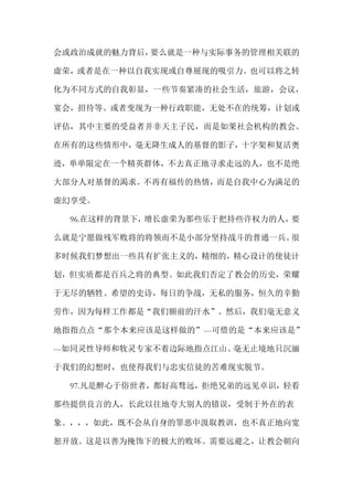 会或政治成就的魅力背后，要么就是一种与实际事务的管理相关联的
虚荣，或者是在一种以自我实现或自尊展现的吸引力。也可以将之转
化为不同方式的自我彰显，一些节奏紧凑的社会生活，旅游，会议，
宴会，招待等。或者变现为一种行政职能，无处不在的统筹，计划或
评估，其中主要的受益者并非天主子民，而是如果社会机构的教会。
在所有的这些情形中，毫无降生成人的基督的影子，十字架和复活奥
迹，单单限定在一个精英群体，不去真正地寻求走远的人，也不是绝
大部分人对基督的渴求。不再有福传的热情，而是自我中心为满足的
虚幻享受。
96.在这样的背景下，增长虚荣为那些乐于把持些许权力的人，要
么就是宁愿做残军败将的将领而不是小部分坚持战斗的普通一兵。很
多时候我们梦想出一些具有扩张主义的，精细的，精心设计的使徒计
划，但实质都是百兵之将的典型。如此我们否定了教会的历史，荣耀
于无尽的牺牲、希望的史诗，每日的争战，无私的服务，恒久的辛勤
劳作，因为每样工作都是“我们额前的汗水”。然后，我们毫无意义
地指指点点“那个本来应该是这样做的”---可惜的是“本来应该是”
---如同灵性导师和牧灵专家不着边际地指点江山。毫无止境地只沉湎
于我们的幻想时，也使得我们与忠实信徒的苦难现实脱节。
97.凡是醉心于俗世者，都好高骛远，拒绝兄弟的远见卓识，轻看
那些提供良言的人，长此以往地夸大别人的错误，受制于外在的表
象。，，，如此，既不会从自身的罪恶中汲取教训，也不真正地向宽
恕开放。这是以善为掩饰下的极大的败坏。需要远避之，让教会朝向
 