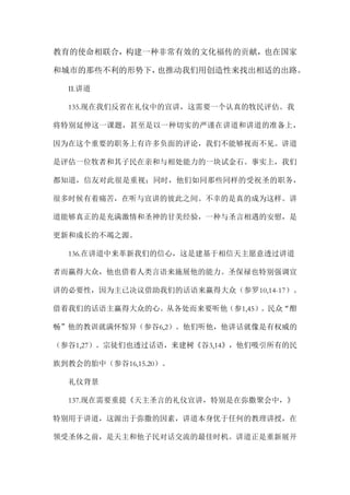 教育的使命相联合，构建一种非常有效的文化福传的贡献，也在国家
和城市的那些不利的形势下，也推动我们用创造性来找出相适的出路。
II.讲道
135.现在我们反省在礼仪中的宣讲，这需要一个认真的牧民评估。我
将特别延伸这一课题，甚至是以一种切实的严谨在讲道和讲道的准备上，
因为在这个重要的职务上有许多负面的评论，我们不能够视而不见。讲道
是评估一位牧者和其子民在亲和与相处能力的一块试金石。事实上，我们
都知道，信友对此很是重视；同时，他们如同那些同样的受祝圣的职务，
很多时候有着痛苦，在听与宣讲的彼此之间。不幸的是真的成为这样。讲
道能够真正的是充满激情和圣神的甘美经验，一种与圣言相遇的安慰，是
更新和成长的不竭之源。
136.在讲道中来革新我们的信心，这是建基于相信天主愿意透过讲道
者而赢得大众，他也借着人类言语来施展他的能力。圣保禄也特别强调宣
讲的必要性，因为主已决议借助我们的话语来赢得大众（参罗10,14-17）。
借着我们的话语主赢得大众的心。从各处而来要听他（参1,45）。民众“酣
畅”他的教训就满怀惊异（参谷6,2）。他们听他，他讲话就像是有权威的
（参谷1,27）。宗徒们也透过话语，来建树《谷3,14》，他们吸引所有的民
族到教会的胎中（参谷16,15.20）。
礼仪背景
137.现在需要重提《天主圣言的礼仪宣讲，特别是在弥撒聚会中，》
特别用于讲道，这源出于弥撒的因素，讲道本身优于任何的教理讲授，在
领受圣体之前，是天主和他子民对话交流的最佳时机。讲道正是重新展开
 