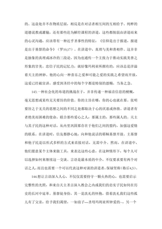 的。这益处并不在物质层面，相反是在对话者相互间的互相给予。纯粹的
道德说教或灌输，还有那些沦为解经课程的讲道，这些都削弱由讲道而来
的心灵沟通，应该带有一种近乎圣事性的特征：《信仰是出于报道，报道
是出于基督的命令》（罗10,17）。在讲道中，真理与美和善相伴。这并非
是抽象的真理或冰冷的三段论，因为也通传一个主致力于推动实践美善之
形象的甘美。忠信子民的记忆力，就好像玛利亚所拥有的，应该总是洋溢
着天主的神妙。他的心向一种喜乐之爱和可能之爱的实践之希望而开放，
这爱已经被宣讲，感受到圣经中的每个字都是特别的恩赐，当务之急。
143.一种社会化的布道的挑战在于，并非传递一种福音信息的梗概，
毫无思想或某些无关要旨的价值。你的主旨在哪，你的心也就在那。张明
要旨之于无关的思想之间的不同之处都取决于心的厌恶或热情。讲道者有
者绝美而困难的使命，联合那些爱心之人：那属主的，那些属人的。天主
与其子民的这种对话，从内里巩固那存在于他们之间的盟约，加强这爱情
的联系。在讲道时，信友都静心地，向和他说话的耶稣基督开放。主基督
和他子民是以形式多样的方式来直接对话，无需中介。然而，在讲道中，
他们愿意某个主体来做工具，来表达这些心意，在这种情形下，每个人可
以选择如何来继续这一交谈。言语是最本质的中介，不仅要求要有两个对
话之人，而且也需要一个可以代表这种对谈的讲道者，保禄坚称（格后4,5）。
144.想让言语深入人心，不仅仅需要持守一颗火热的心，也需要启示
完整性的光照，和来自天主圣言深入教会之内或我们的忠实子民如何在历
史的长河中延革。基督徒身份，其一是洗礼的怀抱，借着洗礼我们这些孤
儿有了父亲，给予我们渴望，一如浪子—圣母玛利亚所钟爱的--，另一个
 