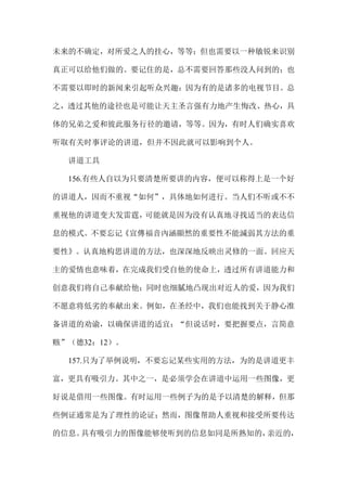 未来的不确定，对所爱之人的挂心，等等；但也需要以一种敏锐来识别
真正可以给他们做的。要记住的是，总不需要回答那些没人问到的；也
不需要以即时的新闻来引起听众兴趣：因为有的是诸多的电视节目。总
之，透过其他的途径也是可能让天主圣言强有力地产生悔改、热心，具
体的兄弟之爱和彼此服务行径的邀请，等等。因为，有时人们确实喜欢
听取有关时事评论的讲道，但并不因此就可以影响到个人。
讲道工具
156.有些人自以为只要清楚所要讲的内容，便可以称得上是一个好
的讲道人，因而不重视“如何”，具体地如何进行。当人们不听或不不
重视他的讲道变大发雷霆，可能就是因为没有认真地寻找适当的表达信
息的模式。不要忘记《宣傳福音內涵顯然的重要性不能減弱其方法的重
要性》。认真地构思讲道的方法，也深深地反映出灵修的一面。回应天
主的爱情也意味着，在完成我们受自他的使命上，透过所有讲道能力和
创意我们将自己奉献给他；同时也细腻地凸现出对近人的爱，因为我们
不愿意将低劣的奉献出来。例如，在圣经中，我们也能找到关于静心准
备讲道的劝谕，以确保讲道的适宜：“但说话时，要把握要点，言简意
赅”（德32：12）。
157.只为了举例说明，不要忘记某些实用的方法，为的是讲道更丰
富，更具有吸引力。其中之一，是必须学会在讲道中运用一些图像，更
好说是借用一些图像。有时运用一些例子为的是予以清楚的解释，但那
些例证通常是为了理性的论证；然而，图像帮助人重视和接受所要传达
的信息。具有吸引力的图像能够使听到的信息如同是所熟知的，亲近的，
 