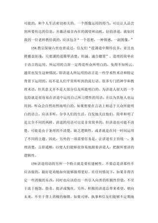 可能的，和个人生活密切相关的。一个图像运用的得当，可以让人品尝
到所要传达的信息，并激活福音内在的渴望和动机。好的讲道，就如同
我的一位老师教给我的，应该包含“一个思想，一种情感，一副图像。”
158.教宗保禄六世也曾说过，信友们“從講道中期待良多，並且也
將獲益匪淺，只要講的道簡單清楚、坦誠、適合聽眾”。道理的简单在
于语言的运用。所运用的言辞一定得是听众所明白的，免得不知所云。
通常也发生这种情况，即讲道人所运用的语言是一些学术性术语和特定
背景下运用的，而不是人们平常所听到的流行语。很多专门的神学和教
理术语，但其意义并不是大部分信友所能明白的。为讲道人很大的一个
危险就是很容易在讲道中运用自己所习惯性的用语，并以为其他人也运
用到，听众会自然而然地明白的。如果想要在言语上相适于大众所能明
白的语言，应该多听，分享人们的生活，自发地关注他们。简单和明了
是完全不同的两样。讲道的用语可以是非常简单的，但讲道也可能不清
楚。可能是由于条理的不清楚，缺乏逻辑性，或者就是在同一时间运用
了不同的主题。因此，另外的一项需要任务是，让讲道有主旨统一，条
理清楚，言辞通顺，以便人们能够很容易地跟着讲道人，把握所要讲的
逻辑性。
159.讲道用语的另外一个特点就是要有建树性。不要总是讲那些不
应该做的，最好是劝勉如何能够做得更好。在任何情况下，如果非得否
定一些消极的东西，同时也应该给出一些引入向善的积极性价值，不至
于流于抱怨，指责，批评或愧疚。另外，积极的讲道总带来希望，朝向
未来，不至于背上消极的枷锁。如果司铎，执事和信友们能够不定期地
 