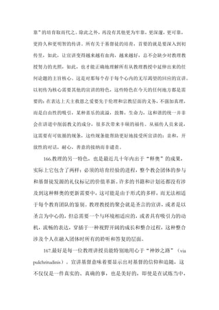 靠”的培育取而代之。除此之外，再没有其他更为牢靠，更深邃，更可靠，
更持久和更明智的传讲。所有关于基督徒的培育，首要的就是要深入到初
传里，如此，让宣讲变得越来越有血肉，越来越好，总不会缺少对教理教
授努力的光照，如此，也才能正确地理解所有从教理教授中延伸出来的任
何论题的主旨核心。这是对那每个存于每个心内的无尽渴望的回应的宣讲。
以初传为核心需要其他的宣讲的特色，这些特色在今天的任何地方都是需
要的：在表达上天主救恩之爱要先于伦理和宗教层面的义务，不强加真理，
而是自由性的吸引，某种喜乐的流溢，鼓舞，生命力，这和谐的统一并非
会在讲道中削弱教义的成分，很多次带来丰硕的福传。从福传人员来说，
这需要有可依循的规条，这些规条能帮助更好地接受所宣讲的：亲和，开
放性的对话，耐心，善意的接纳而非谴责。
166.教理的另一特色，也是最近几十年内出于“释奥”的成果，
实际上它包含了两样：必须的培育经验的进程，整个教会团体的参与
和基督徒发源的礼仪标记的价值革新。许多的书籍和计划还都没有涉
及到这种释奥的更新需要中，这可能是由于形式的多样，而无法相适
于每个教育团队的鉴别。教理教授的聚会就是圣言的宣讲，或者是以
圣言为中心的，但总需要一个与环境相适应的，或者具有吸引力的动
机，流畅的表达，穿插于一种视野开阔的成长和整合过程，这种整合
涉及个人在融入团体时所有的聆听和答复的层面。
167.最好是每一位教理讲授员能特别地用心于“神妙之路”（via
pulchritudinis）。宣讲基督意味着要显示出对基督的信仰和追随，这
不仅仅是一件真实的、真确的事，也是美好的，即使是在试炼当中，
 