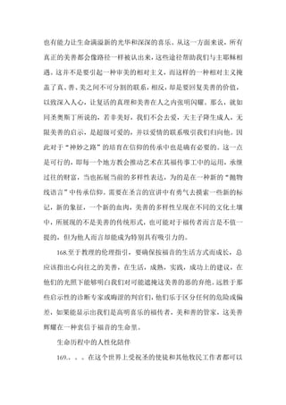 也有能力让生命满溢新的光华和深深的喜乐。从这一方面来说，所有
真正的美善都会像路径一样被认出来，这些途径帮助我们与主耶稣相
遇。这并不是要引起一种审美的相对主义，而这样的一种相对主义掩
盖了真、善、美之间不可分割的联系，相反，却是要回复美善的价值，
以致深入人心，让复活的真理和美善在人之内张明闪耀。那么，就如
同圣奥斯丁所说的，若非美好，我们不会去爱，天主子降生成人，无
限美善的启示，是超级可爱的，并以爱情的联系吸引我们归向他。因
此对于“神妙之路”的培育在信仰的传承中也是确有必要的。这一点
是可行的，即每一个地方教会推动艺术在其福传事工中的运用，承继
过往的财富，当也拓展当前的多样性表达，为的是在一种新的“抛物
线语言”中传承信仰。需要在圣言的宣讲中有勇气去摸索一些新的标
记，新的象征，一个新的血肉，美善的多样性呈现在不同的文化土壤
中，所展现的不是美善的传统形式，也可能对于福传者而言是不值一
提的，但为他人而言却能成为特别具有吸引力的。
168.至于教理的伦理指引，要确保按福音的生活方式而成长，总
应该指出心向往之的美善，在生活，成熟，实践，成功上的建议，在
他们的光照下能够明白我们对可能遮掩这美善的恶的弃绝。远胜于那
些启示性的诊断专家或晦涩的判官们，他们乐于区分任何的危险或偏
差，如果能显示出我们是高明喜乐的福传者，美和善的管家，这美善
辉耀在一种衷信于福音的生命里。
生命历程中的人性化陪伴
169.。。。在这个世界上受祝圣的使徒和其他牧民工作者都可以
 