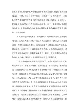 让基督亲密的临现和他人性化的面容重新散发清香。教会必须从自己
的成员—司铎，修会会士和平信徒—开始这一“陪伴的艺术”，为的
是所有人都可以学习在别人的圣地常能脱去脚上的鞋子（参 出3,5）。
我们必须让自己的步伐有亲近他人的节奏，透过一个尊重的、充满同
情的眼神，于此同时这份热情也能在基督徒生命的成熟过程中带来治
愈，释放和鼓励。
170.虽然听起来清楚不过，但这份灵性的陪伴始终应该越来越朝
向天主，正是在天主内我们才能获得真正的自由。有些人自认为是自
由的，当他们走的远离主时，还毫无觉察到已经真正的成为了孤儿，
居无定所，无家可归。不再是旅途的朝圣者，反而沦落为流浪汉，毫
无终向地围着自己转。这陪伴如果成为一种疗法将适得其反，将增强
他们封闭自我，不再是与基督同行的朝向天父的朝圣者。
171.我们比任何时候都更需要男男女女，从他们的陪伴经验出发，
知道如何着手，哪里需要谨慎，理解的能力，等待的技巧，圣神的温
柔，为能保护交托给我们的所有群羊都聚集一处，不至被巡行的狼群
所侵吞。我们需要在聆听的艺术上训练自己，这是比听更多的。首要
的，与他人的沟通，是让心灵有可能亲近他人的能力，若没有这个也
不存在真正的灵性的相遇。聆听帮助我们辨识出那些合宜的语言和姿
态，使得听众趋于平和。只有出于恭敬的聆听和同情的能力才能够发
现真正成长的道路，才能唤醒对理想基督徒的渴慕，圆满回应天主之
爱的切望，渴望更好地完成天主已经在自己生命中所撒播的。总要以
耐心，这耐心也是圣托马斯所教导的：有些人可能有恩宠和爱心，但
 