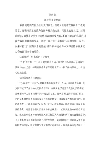 第四章
福传的社会层面
福传就是要在世界上让天国临现。但是《任何使宣傳福音工作更
豐富、更複雜及更富活力的部分及片段定義，只能使它更貧乏，甚而
曲解它。如果不設法保持宣傳福音的重要因素，不會了解它的真諦的。》
现在我愿意具体地分享一些对于福传的社会幅度所有的担忧，因为，
如果不把这个层面表达的清楚，那么福传使命的本真和完整的意义就
总会有面目全非的危险。
I.团体影响 和 初传的社会幅度
177.初传有着一个无可回避的社会内涵：福音的核心也启示了团体生
活和与他人义务。初期宣讲的内容在道德上有一个很直接地影响力，其核
心也就是爱。
信仰的宣认和社会意识
178.宣认有一位天父，他锲而不舍地爱着每一个人，这也就意味着《天
父同样赋予了身边的人无限的尊严》。宣认天主子提升了我们人类的肉躯，
意味着每个人都被深藏于同一天父的心里。宣认耶稣为我们倾流了鲜血，
为的是不对他毫无保留的爱心存丝毫的怀疑，因为每个人都是高贵的。他
的救恩有一个社会的意义，因为《天主，在基督内，所救赎的不仅仅是单
独的个人，而且也涉及人类群体的社会联系》。宣认天主圣神在所有内运
行，也就意味着圣神努力地渗入到任何的人类境遇和所有的社会链接之中：
《天主圣神有着无限的创造力和神性智慧，知道如何应付和解开人类彼此
间所有的结扣，即使是最为繁复和坚不可摧的》。福传竭力地与圣神这一
 