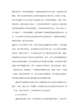 憬和希望中，在高贵和脆弱中。地球就是我们所有人的家，我们都是兄弟
姊妹。尽管《社会和国家的正义秩序是政治的主要任务》，但教会《不能、
也不应该置身于为正义而奋斗的范围之外》。所有的基督徒，当然，也包
括牧者们，都应该致力于建立一个更加美好的世界。这是因为，教会的社
会思想是积极和主动的首要场所，引导这种改革的行动，在这个意义上，
并不满足于一个希望的憧憬，这希望源出于耶稣基督满溢爱情的心田。同
时，《天主教会不论在教义反省或在具体行动的层面上，都联同其他教会
和教会团体，致力社会事务》。
184.对于今日世界所产生的一些重大的社会问题在此多不赘言，有些问题
在第二章中我已经提及。此劝谕也并非是社会性文件，对于这些不同题目
的反省，我们已经有了一个非常充足的工具《教会社会训导汇编》，我强
烈地推荐大家对这个文件经行运用和研究。此外，对于当代问题的解决方
案和社会现状的解读，既不是教宗也不会是教会来垄断。这次我重申教宗
保禄六世所明确指出的：《看了上述如此不同情形，我人而欲发表一篇以
一概百的言论，而欲做出一个普遍适用的解决方案，则戛（音轧）乎其难
（校按：意即非常困难）矣。这决非我人所敢奢望，亦不是我人的使命。
故各地区的教会应对所在地的情形加以客观的分析》。
185.接下来我将重点着眼于两个关键的我认为在当前历史境遇中的大
题目。对此，我会占用一些篇幅，因为我认为它们关系到人类的未来，第
一个是，社会中的穷人，另外就是和平与社会对话。
II 社会中的穷人
186.基督变成了贫穷，并常常贴近穷人和那些被排斥的人，从这个信
 