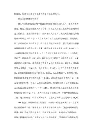 仰视角，应该有对社会中被遗弃的整体发展的关注。
以天主的情怀聆听疾苦
187.每位基督徒或者每个教会团体都蒙召做天主的工具，拯救和改善
贫穷，使穷人能完全地融入到社会中；前提是我们能以温柔和在意地聆听
穷人的疾苦，并且去援助他们。翻阅圣经我们足可以发现天上的慈父如何
愿意来聆听穷人的哀号：《我看见我的百姓在埃及所受的痛苦，听见他们
因工头的压迫而发出的哀号；我已注意到他们的痛苦，所以我要下去拯救
百姓脱离埃及人的手…所以你来，我要派你到法朗那里》（出3,7-8.10），上
主也殷切满足他子民的需要：《当以色列子民向上主呼吁时，上主给他们
兴起了一位拯救者》（民3,15）。我们作为天主聆听穷人呼声的工具，如果
对这呼声充耳不闻，就是将我们置于天父的旨意和他的计划之外，因为如
果穷人《呼求上主反对你，你应负罪》（申15,9）。对于穷人急需的冷眼旁
观，直接影响到我们和天主的关系：《因为，人心在愁苦中，若咒骂了你，
他的创造者必要垂听他的哀求》（德4,6）。总应该重温这个老的问话：《谁
若有今世的财物，看见自己的弟兄有急难，却对他关闭自己怜悯的心肠，
天主的爱怎能存在他内？》（若一3,17）。雅各伯宗徒又是怎样地来刻画那
些受压迫者的哀号：《看，工人们收割了你们的庄田，你们却扣留他们的
工资，这工资喊冤，收割工人的呼声，已进入了万军上主的耳中》（5,4）。
188.教会认识到聆听穷人的急需，来自同一的恩宠在我们每一位之内
所实行的释放工程，这并非是一项保留给某些人使命：《教会遵照福音的
教导，以仁爱和爱情引导人们，聆听正义的呼声，并竭诚地予以回应》。
从这个图像也可以明白主耶稣对其门徒们的要求：《你们自己给他们吃的
 