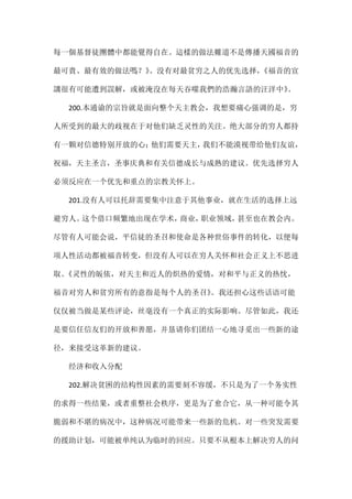 每一個基督徒團體中都能覺得自在。這樣的做法難道不是傳播天國福音的
最可貴、最有效的做法嗎？》。没有对最贫穷之人的优先选择，《福音的宣
講很有可能遭到誤解，或被淹沒在每天吞噬我們的浩瀚言語的汪洋中》。
200.本通谕的宗旨就是面向整个天主教会，我想要痛心强调的是，穷
人所受到的最大的歧视在于对他们缺乏灵性的关注。绝大部分的穷人都持
有一颗对信德特别开放的心；他们需要天主，我们不能漠视带给他们友谊，
祝福，天主圣言，圣事庆典和有关信德成长与成熟的建议。优先选择穷人
必须反应在一个优先和重点的宗教关怀上。
201.没有人可以托辞需要集中注意于其他事业，就在生活的选择上远
避穷人。这个借口频繁地出现在学术，商业，职业领域，甚至也在教会内。
尽管有人可能会说，平信徒的圣召和使命是各种世俗事件的转化，以便每
项人性活动都被福音转变，但没有人可以在穷人关怀和社会正义上不思进
取。《灵性的皈依，对天主和近人的炽热的爱情，对和平与正义的热忱，
福音对穷人和贫穷所有的意指是每个人的圣召》。我还担心这些话语可能
仅仅被当做是某些评论，丝毫没有一个真正的实际影响。尽管如此，我还
是要信任信友们的开放和善愿，并恳请你们团结一心地寻觅出一些新的途
径，来接受这革新的建议。
经济和收入分配
202.解决贫困的结构性因素的需要刻不容缓，不只是为了一个务实性
的求得一些结果，或者重整社会秩序，更是为了愈合它，从一种可能令其
脆弱和不堪的病况中，这种病况可能带来一些新的危机。对一些突发需要
的援助计划，可能被单纯认为临时的回应。只要不从根本上解决穷人的问
 